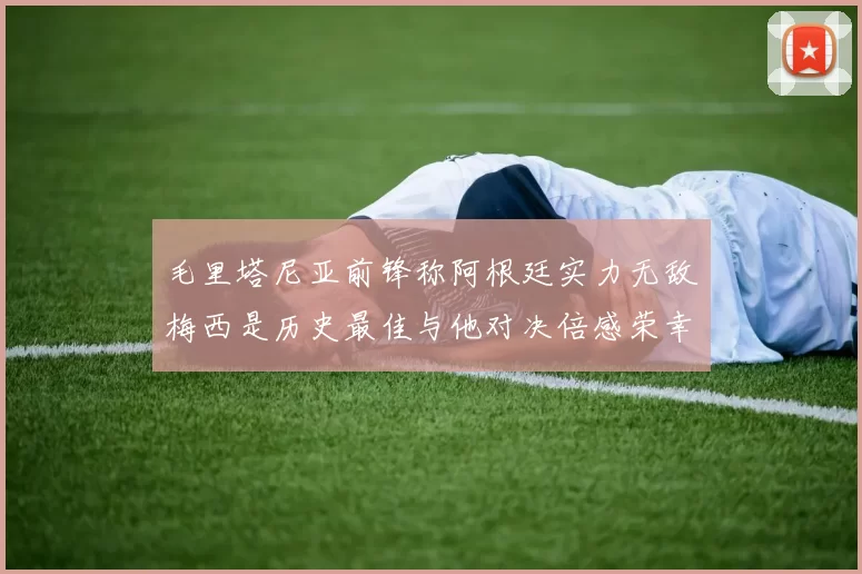 毛里塔尼亚前锋称阿根廷实力无敌梅西是历史最佳与他对决倍感荣幸