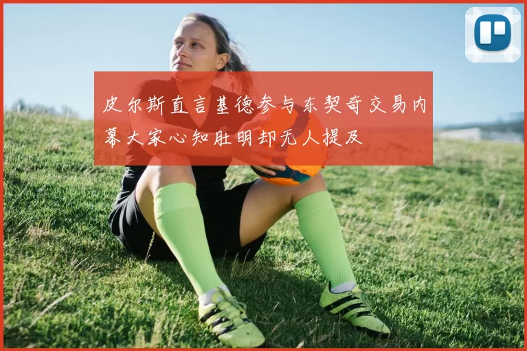 皮尔斯直言基德参与东契奇交易内幕大家心知肚明却无人提及