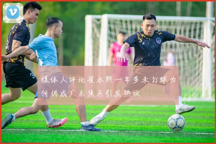 媒体人评论崔永熙一年多未打球为何仍成广东焦点引发热议