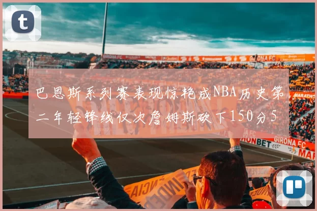 巴恩斯系列赛表现惊艳成NBA历史第二年轻锋线仅次詹姆斯砍下150分50助