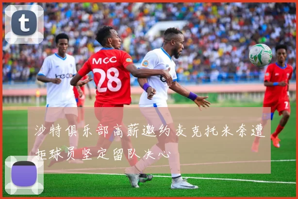 沙特俱乐部高薪邀约麦克托米奈遭拒球员坚定留队决心