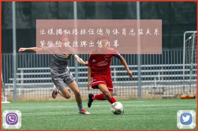 法媒揭秘格林伍德与体育总监关系紧张险被挂牌出售内幕