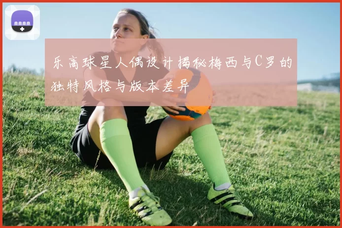 乐高球星人偶设计揭秘梅西与C罗的独特风格与版本差异