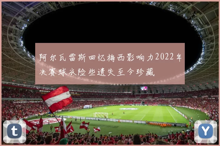 阿尔瓦雷斯回忆梅西影响力2022年决赛球衣险些遗失至今珍藏