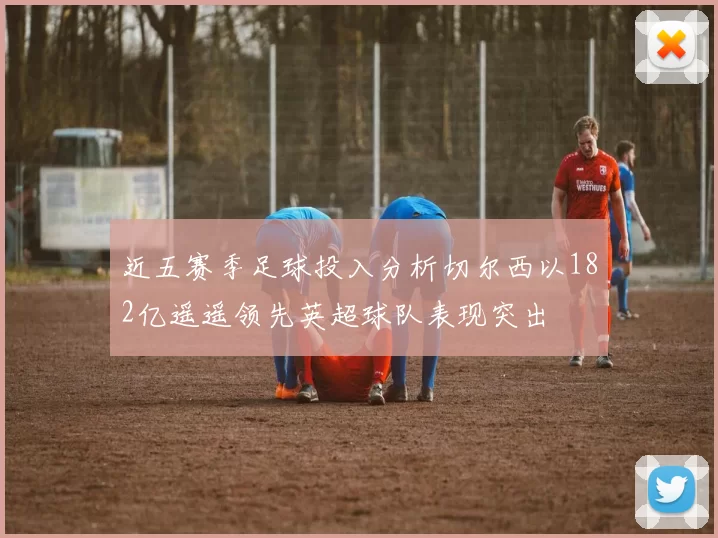近五赛季足球投入分析切尔西以182亿遥遥领先英超球队表现突出