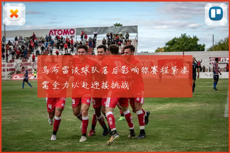 乌布雷谈球队落后影响称赛程紧凑需全力以赴迎接挑战