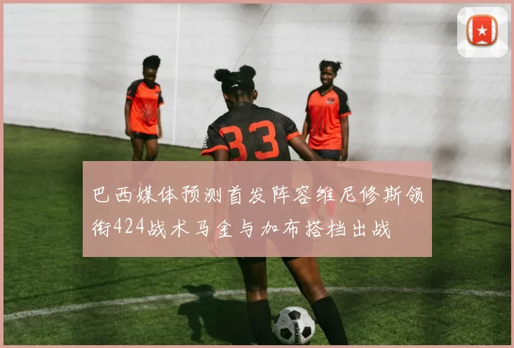 巴西媒体预测首发阵容维尼修斯领衔424战术马金与加布搭档出战