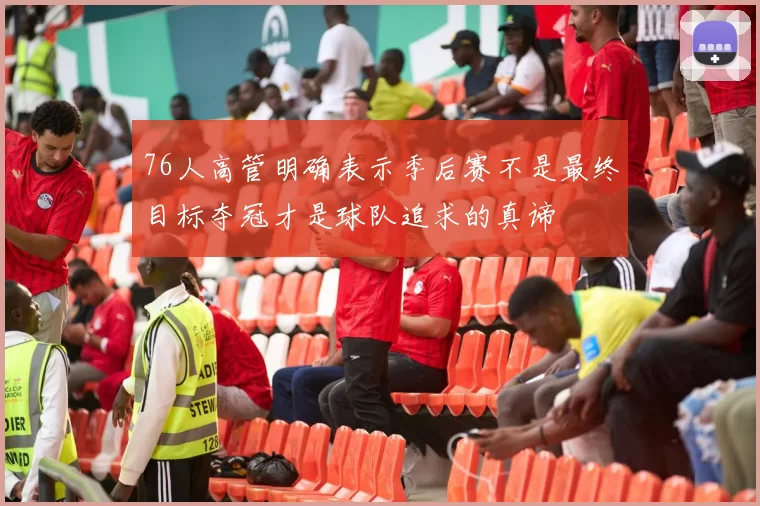 76人高管明确表示季后赛不是最终目标夺冠才是球队追求的真谛