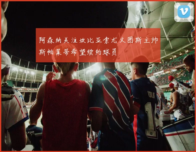 阿森纳关注坎比亚索尤文图斯主帅斯帕莱蒂希望续约球员
