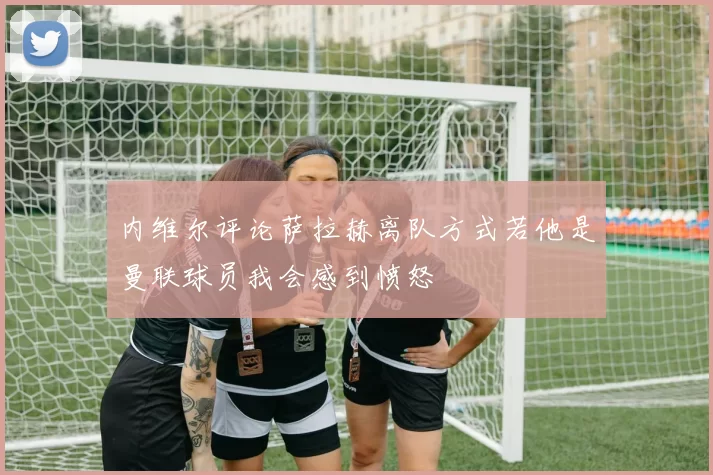 内维尔评论萨拉赫离队方式若他是曼联球员我会感到愤怒