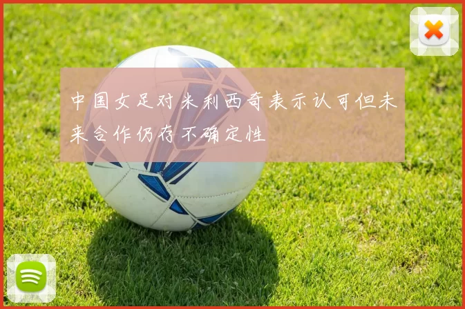 中国女足对米利西奇表示认可但未来合作仍存不确定性