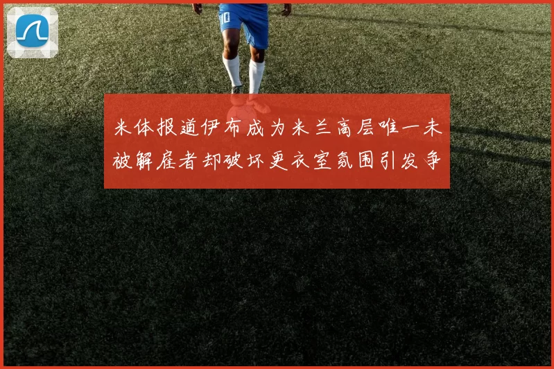 米体报道伊布成为米兰高层唯一未被解雇者却破坏更衣室氛围引发争议