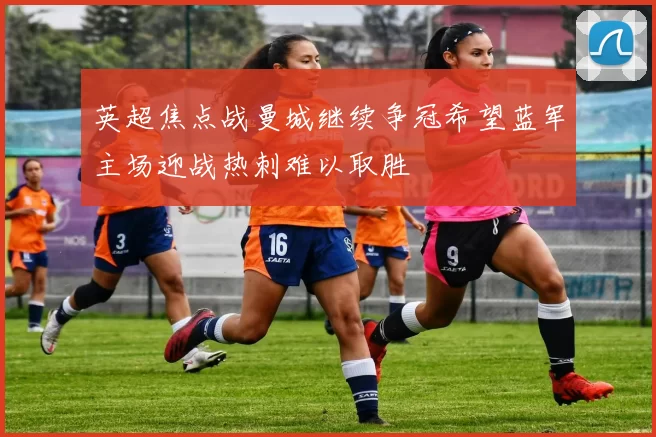 英超焦点战曼城继续争冠希望蓝军主场迎战热刺难以取胜