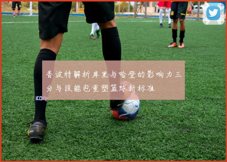 香波特解析库里与哈登的影响力三分与技能包重塑篮球新标准