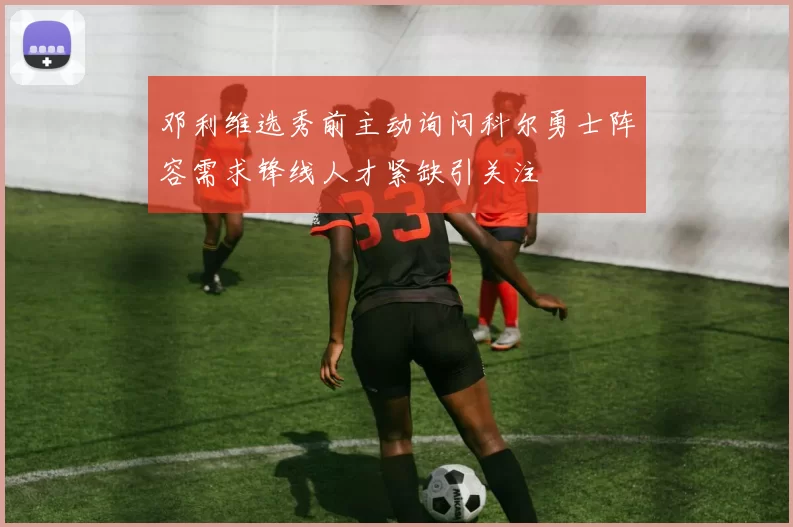 邓利维选秀前主动询问科尔勇士阵容需求锋线人才紧缺引关注