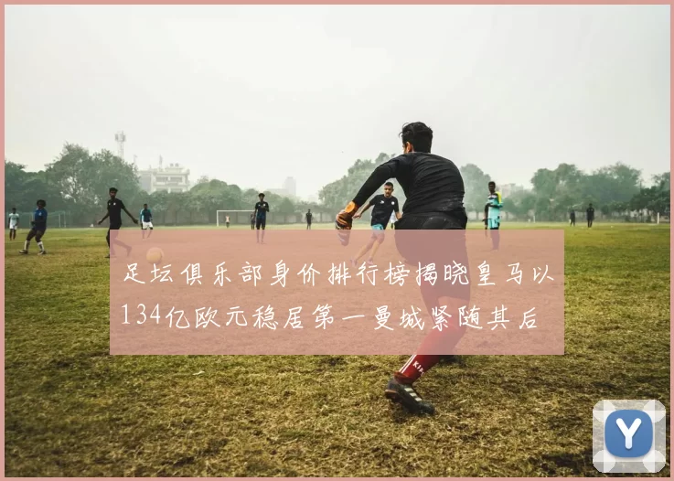 足坛俱乐部身价排行榜揭晓皇马以134亿欧元稳居第一曼城紧随其后