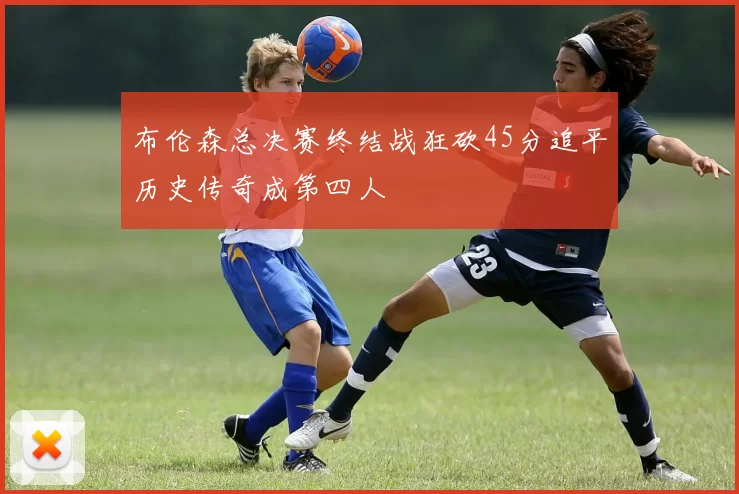 布伦森总决赛终结战狂砍45分追平历史传奇成第四人