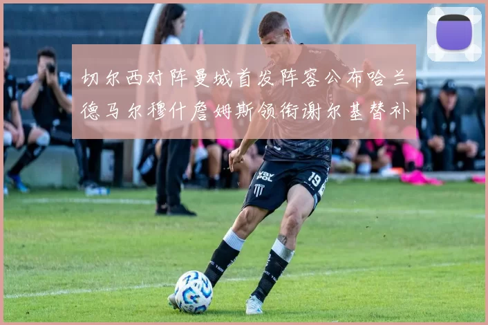切尔西对阵曼城首发阵容公布哈兰德马尔穆什詹姆斯领衔谢尔基替补出战
