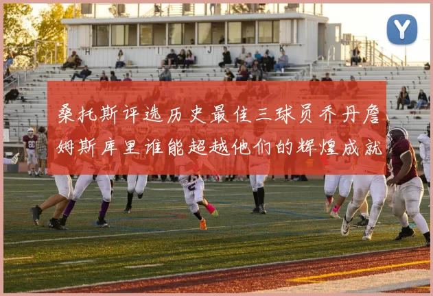 桑托斯评选历史最佳三球员乔丹詹姆斯库里谁能超越他们的辉煌成就