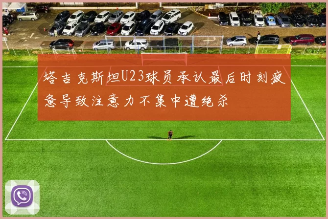 塔吉克斯坦U23球员承认最后时刻疲惫导致注意力不集中遭绝杀